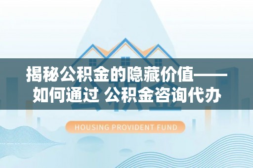 乌丘揭秘公积金的隐藏价值——如何通过 公积金咨询代办提取 优化财富管理