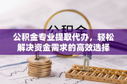 乌丘公积金专业提取代办，轻松解决资金需求的高效选择