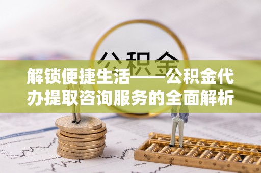 乌丘解锁便捷生活——公积金代办提取咨询服务的全面解析与实用指南