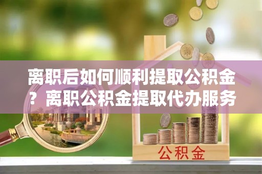 乌丘离职后如何顺利提取公积金？离职公积金提取代办服务帮你搞定！