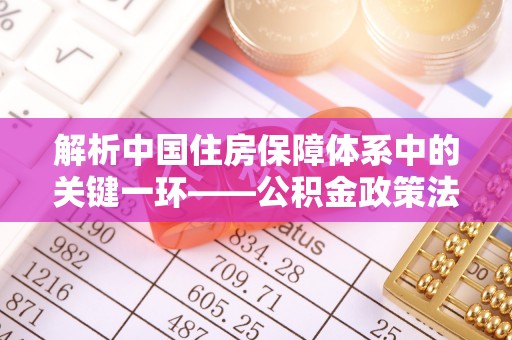 乌丘解析中国住房保障体系中的关键一环——公积金政策法规的演变与影响