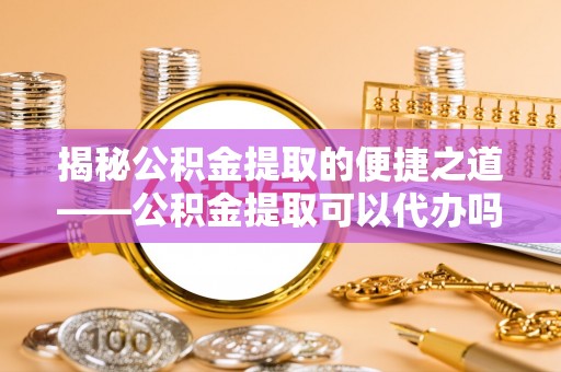 乌丘揭秘公积金提取的便捷之道——公积金提取可以代办吗？