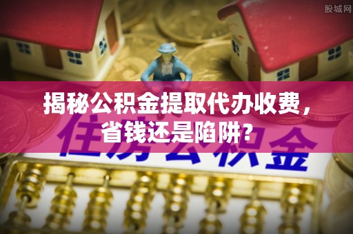 乌丘揭秘公积金提取代办收费，省钱还是陷阱？