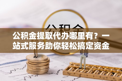 乌丘公积金提取代办哪里有？一站式服务助你轻松搞定资金难题
