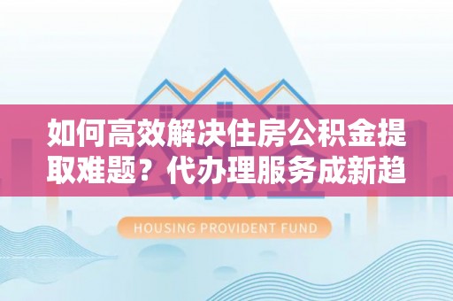 乌丘如何高效解决住房公积金提取难题？代办理服务成新趋势