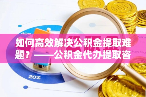 乌丘如何高效解决公积金提取难题？——公积金代办提取咨询服务全解析