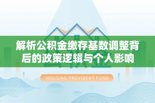 乌丘解析公积金缴存基数调整背后的政策逻辑与个人影响