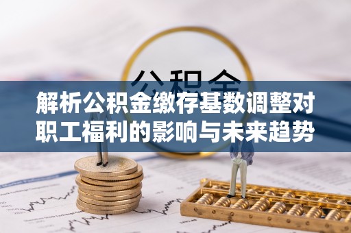 乌丘解析公积金缴存基数调整对职工福利的影响与未来趋势