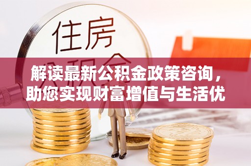 乌丘解读最新公积金政策咨询，助您实现财富增值与生活优化
