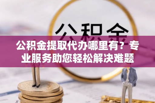 乌丘公积金提取代办哪里有？专业服务助您轻松解决难题