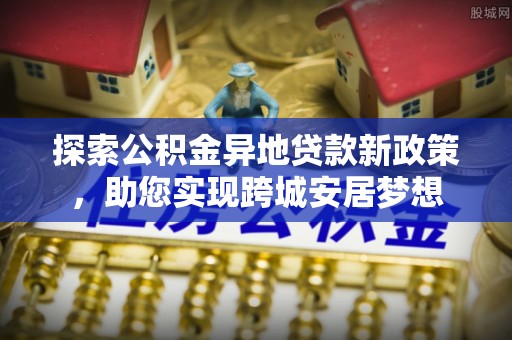 乌丘探索公积金异地贷款新政策，助您实现跨城安居梦想