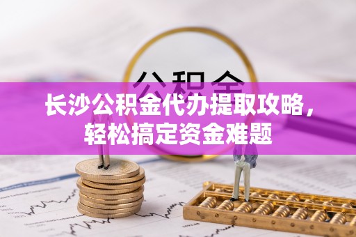 乌丘长沙公积金代办提取攻略，轻松搞定资金难题