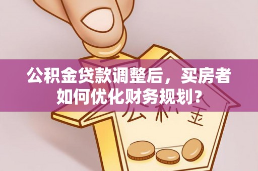 乌丘公积金贷款调整后，买房者如何优化财务规划？