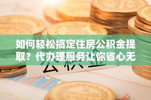 乌丘如何轻松搞定住房公积金提取？代办理服务让你省心无忧