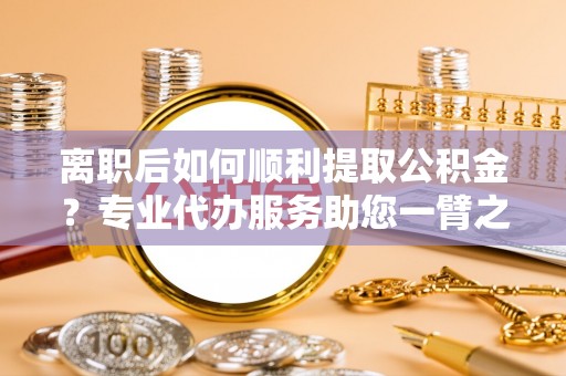 乌丘离职后如何顺利提取公积金？专业代办服务助您一臂之力