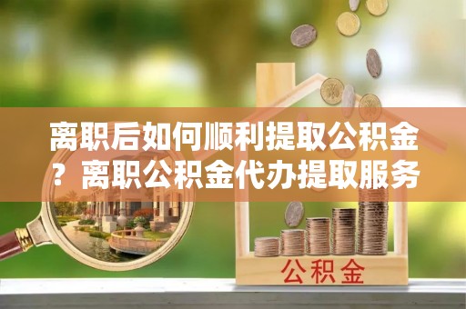 乌丘离职后如何顺利提取公积金？离职公积金代办提取服务助力无忧办理