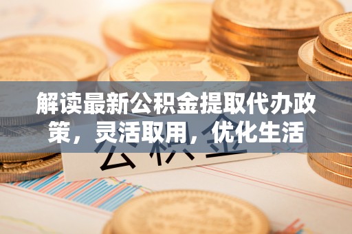 乌丘解读最新公积金提取代办政策，灵活取用，优化生活