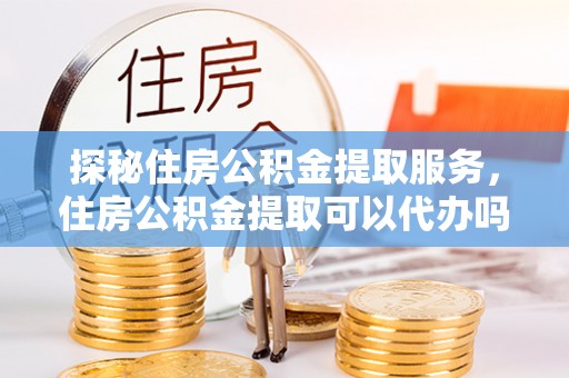 乌丘探秘住房公积金提取服务，住房公积金提取可以代办吗的全方位解析