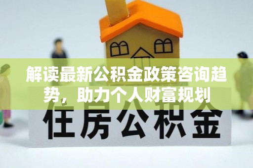 乌丘解读最新公积金政策咨询趋势，助力个人财富规划
