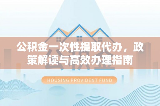乌丘公积金一次性提取代办，政策解读与高效办理指南