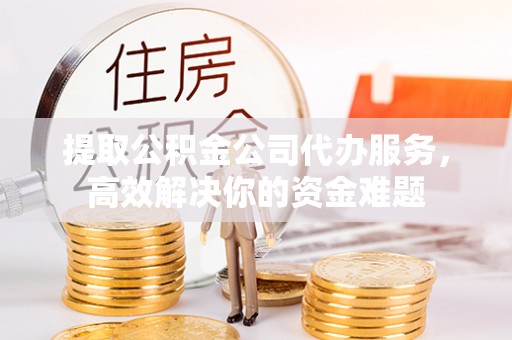 乌丘提取公积金公司代办服务，高效解决你的资金难题