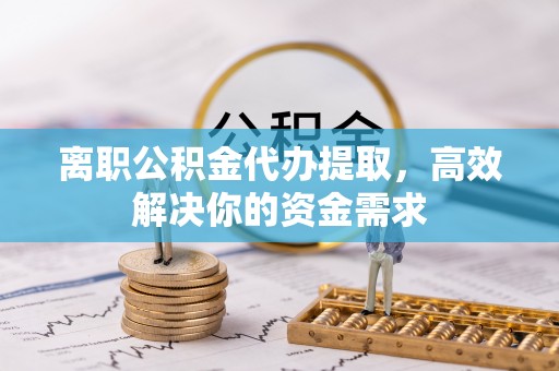 乌丘离职公积金代办提取，高效解决你的资金需求