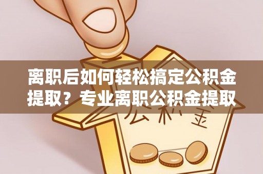 乌丘离职后如何轻松搞定公积金提取？专业离职公积金提取代办服务助你一臂之力