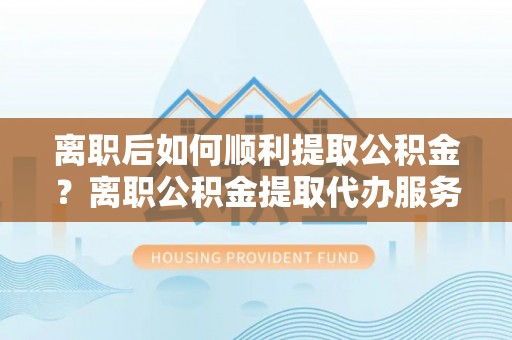 乌丘离职后如何顺利提取公积金？离职公积金提取代办服务全解析