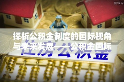 乌丘探析公积金制度的国际视角与未来发展——公积金国际比较的新思路