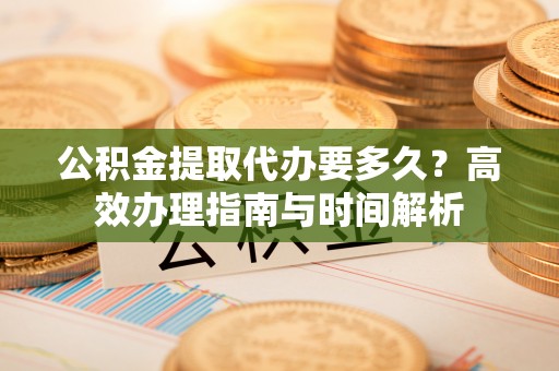 乌丘公积金提取代办要多久？高效办理指南与时间解析