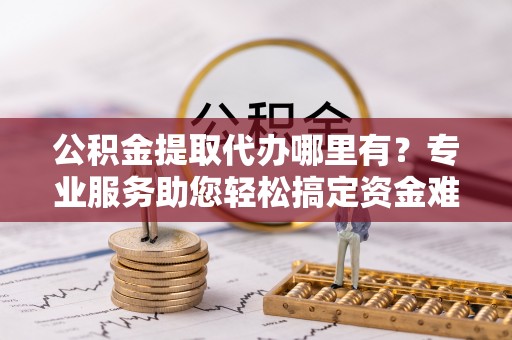 乌丘公积金提取代办哪里有？专业服务助您轻松搞定资金难题